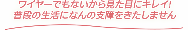 ワイヤーでもないから見た目にキレイ!普段の生活になんの支障をきたしません
